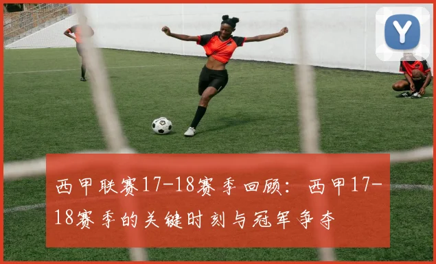 西甲联赛17-18赛季回顾：西甲17-18赛季的关键时刻与冠军争夺