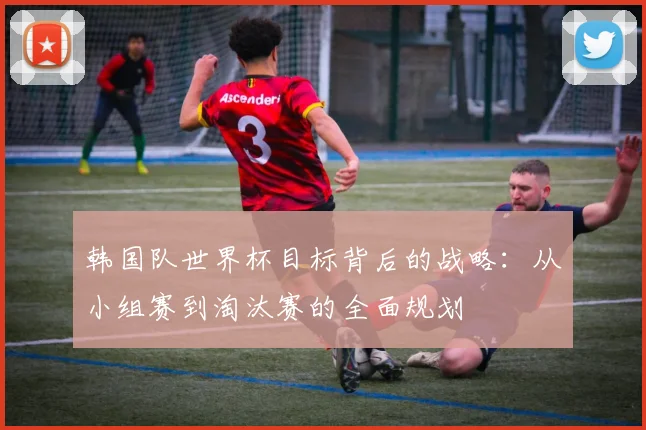 韩国队世界杯目标背后的战略:从小组赛到淘汰赛的全面规划
