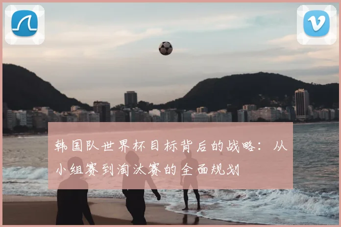 韩国队世界杯目标背后的战略:从小组赛到淘汰赛的全面规划