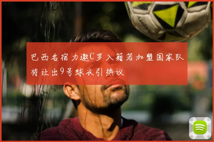 巴西名宿力邀C罗入籍若加盟国家队将让出9号球衣引热议