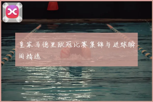 皇家马德里欧冠比赛集锦与进球瞬间精选